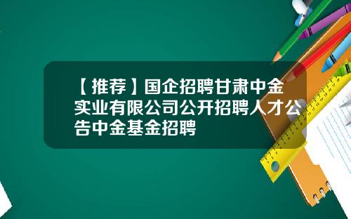 【推荐】国企招聘甘肃中金实业有限公司公开招聘人才公告中金基金招聘