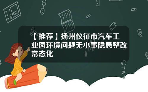 【推荐】扬州仪征市汽车工业园环境问题无小事隐患整改常态化