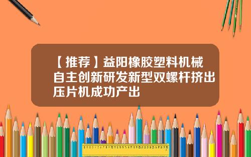 【推荐】益阳橡胶塑料机械自主创新研发新型双螺杆挤出压片机成功产出