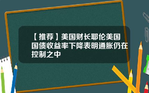 【推荐】美国财长耶伦美国国债收益率下降表明通胀仍在控制之中