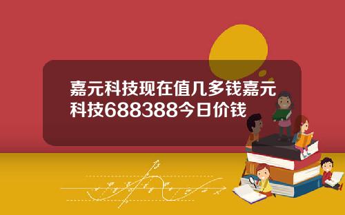 嘉元科技现在值几多钱嘉元科技688388今日价钱