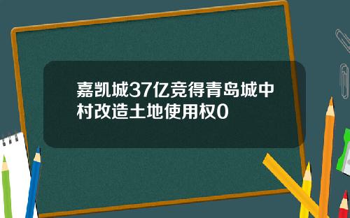 嘉凯城37亿竞得青岛城中村改造土地使用权0