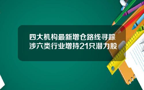 四大机构最新增仓路线寻踪涉六类行业增持21只潜力股