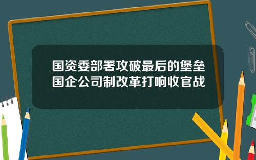 国资委部署攻破最后的堡垒国企公司制改革打响收官战