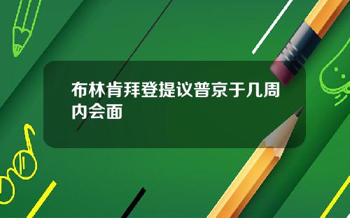 布林肯拜登提议普京于几周内会面