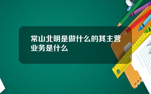 常山北明是做什么的其主营业务是什么