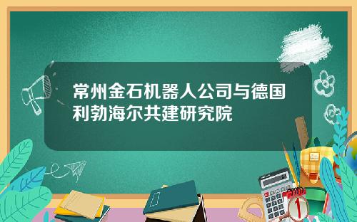 常州金石机器人公司与德国利勃海尔共建研究院