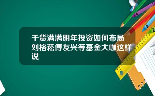 干货满满明年投资如何布局刘格菘傅友兴等基金大咖这样说