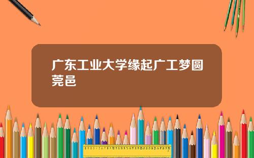 广东工业大学缘起广工梦圆莞邑