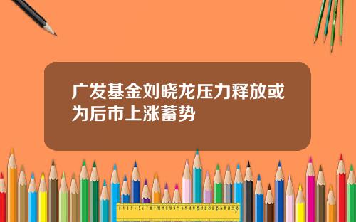 广发基金刘晓龙压力释放或为后市上涨蓄势