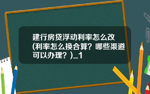 建行房贷浮动利率怎么改 (利率怎么换合算？哪些渠道可以办理？)_1