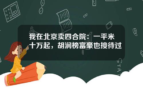 我在北京卖四合院：一平米十万起，胡润榜富豪也接待过