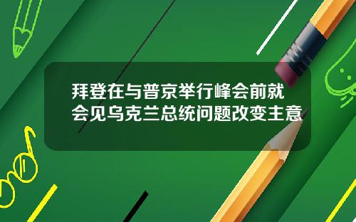 拜登在与普京举行峰会前就会见乌克兰总统问题改变主意