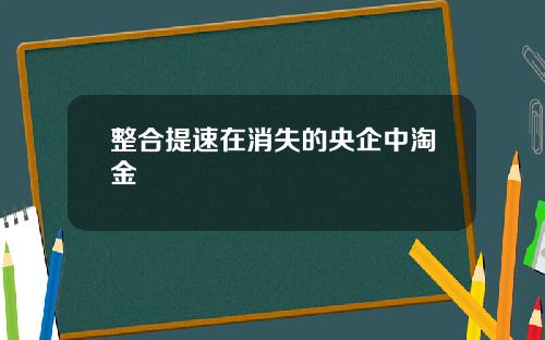 整合提速在消失的央企中淘金