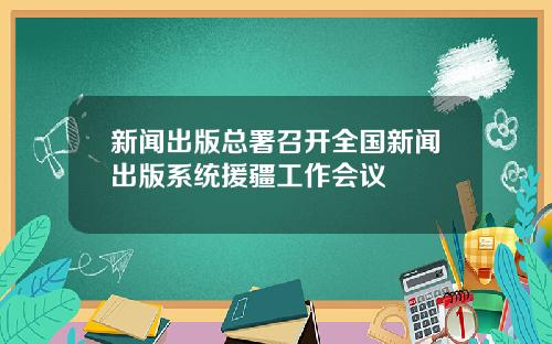 新闻出版总署召开全国新闻出版系统援疆工作会议