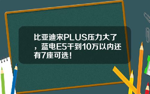 比亚迪宋PLUS压力大了，蓝电E5干到10万以内还有7座可选！