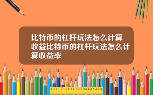 比特币的杠杆玩法怎么计算收益比特币的杠杆玩法怎么计算收益率