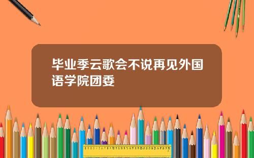 毕业季云歌会不说再见外国语学院团委