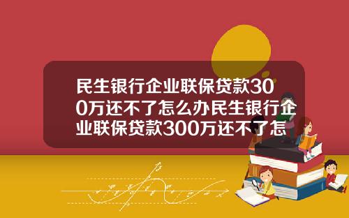 民生银行企业联保贷款300万还不了怎么办民生银行企业联保贷款300万还不了怎么办呢