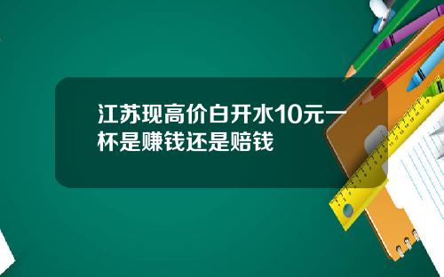 江苏现高价白开水10元一杯是赚钱还是赔钱