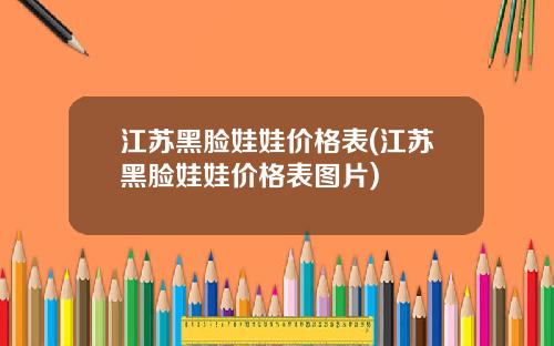 江苏黑脸娃娃价格表(江苏黑脸娃娃价格表图片)