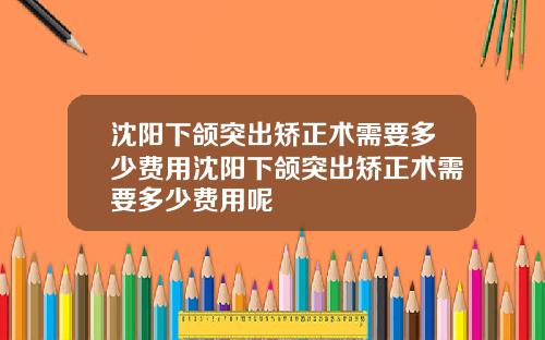 沈阳下颌突出矫正术需要多少费用沈阳下颌突出矫正术需要多少费用呢