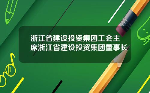 浙江省建设投资集团工会主席浙江省建设投资集团董事长