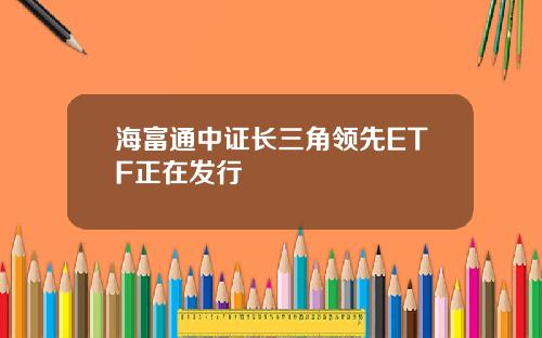 海富通中证长三角领先ETF正在发行