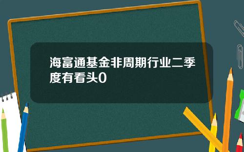 海富通基金非周期行业二季度有看头0