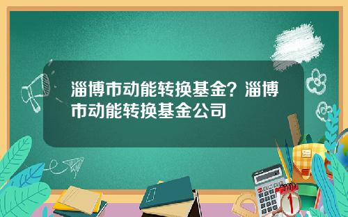 淄博市动能转换基金？淄博市动能转换基金公司