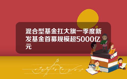 混合型基金扛大旗一季度新发基金首募规模超5000亿元