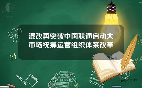 混改再突破中国联通启动大市场统筹运营组织体系改革