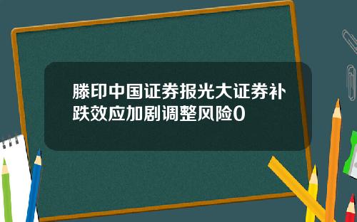 滕印中国证券报光大证券补跌效应加剧调整风险0