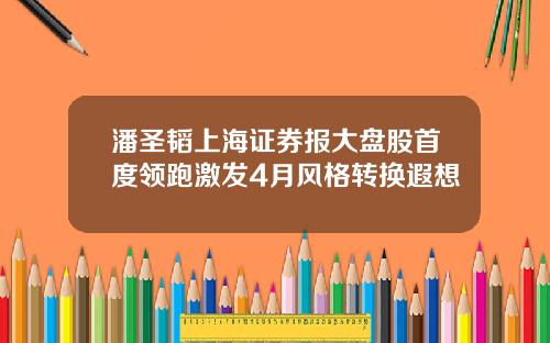 潘圣韬上海证券报大盘股首度领跑激发4月风格转换遐想