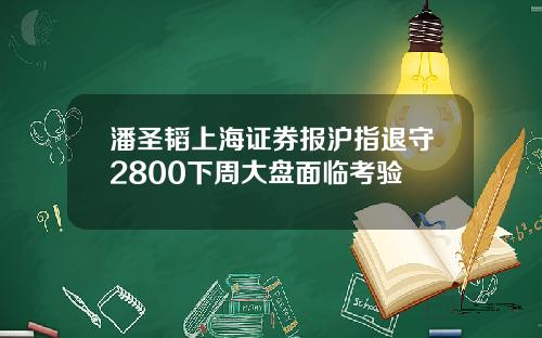 潘圣韬上海证券报沪指退守2800下周大盘面临考验