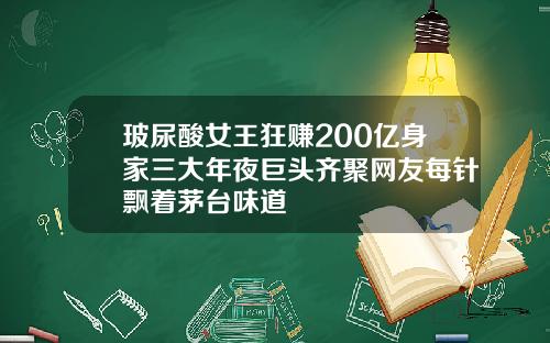 玻尿酸女王狂赚200亿身家三大年夜巨头齐聚网友每针飘着茅台味道