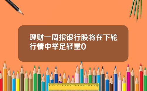 理财一周报银行股将在下轮行情中举足轻重0