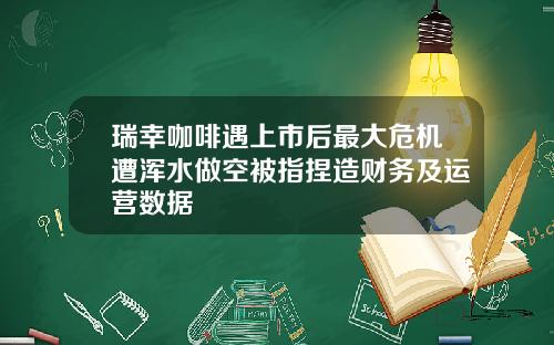 瑞幸咖啡遇上市后最大危机遭浑水做空被指捏造财务及运营数据