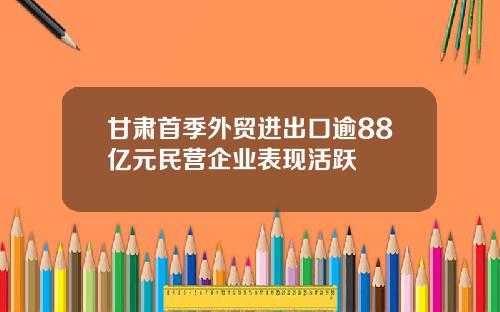 甘肃首季外贸进出口逾88亿元民营企业表现活跃