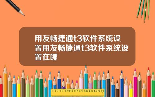 用友畅捷通t3软件系统设置用友畅捷通t3软件系统设置在哪