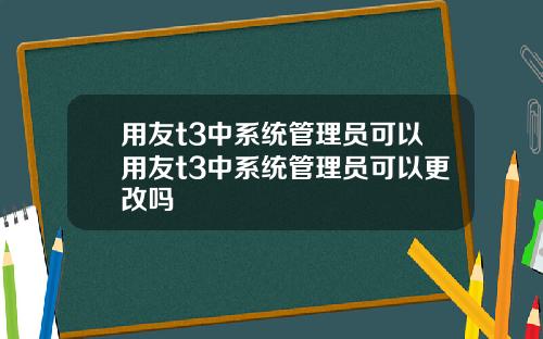 用友t3中系统管理员可以用友t3中系统管理员可以更改吗