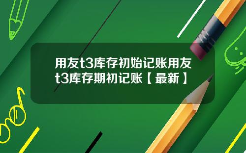 用友t3库存初始记账用友t3库存期初记账【最新】