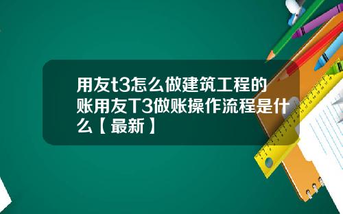 用友t3怎么做建筑工程的账用友T3做账操作流程是什么【最新】