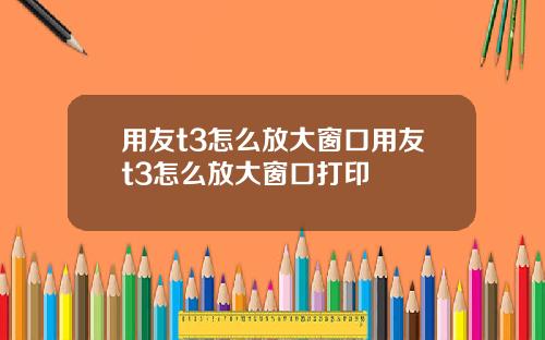 用友t3怎么放大窗口用友t3怎么放大窗口打印