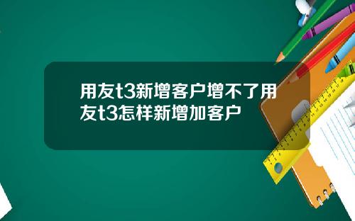 用友t3新增客户增不了用友t3怎样新增加客户