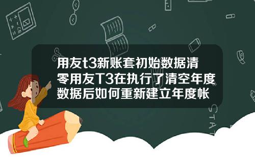 用友t3新账套初始数据清零用友T3在执行了清空年度数据后如何重新建立年度帐