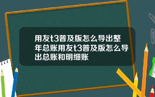 用友t3普及版怎么导出整年总账用友t3普及版怎么导出总账和明细账