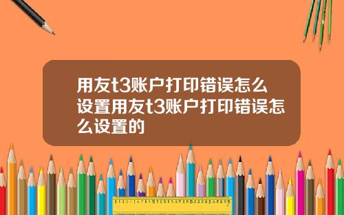 用友t3账户打印错误怎么设置用友t3账户打印错误怎么设置的