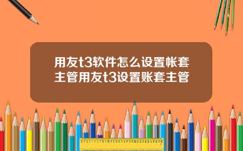 用友t3软件怎么设置帐套主管用友t3设置账套主管