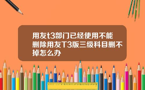 用友t3部门已经使用不能删除用友T3版三级科目删不掉怎么办